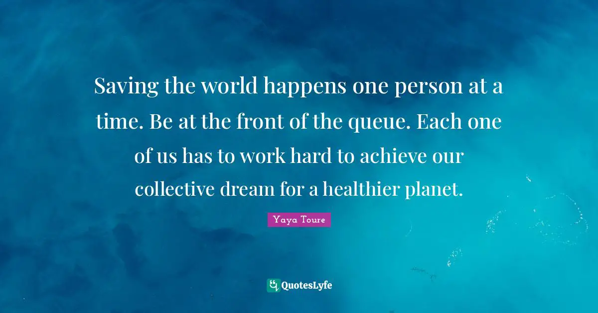 Saving the world happens one person at a time. Be at the front of the queue. Each one of us has to work hard to achieve our collective dream for a healthier planet.