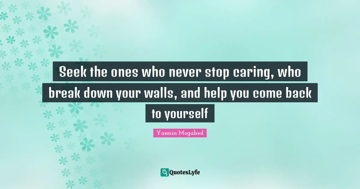 Seek the ones who never stop caring, who break down your walls, and help you come back to yourself