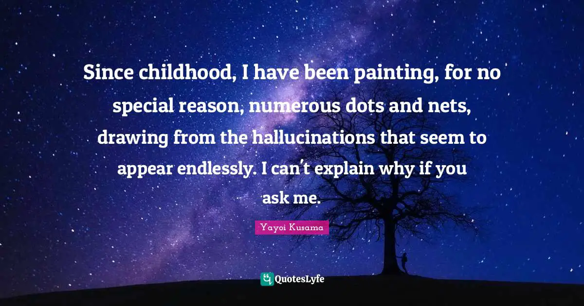Since childhood, I have been painting, for no special reason, numerous dots and nets, drawing from the hallucinations that seem to appear endlessly. I can't explain why if you ask me.