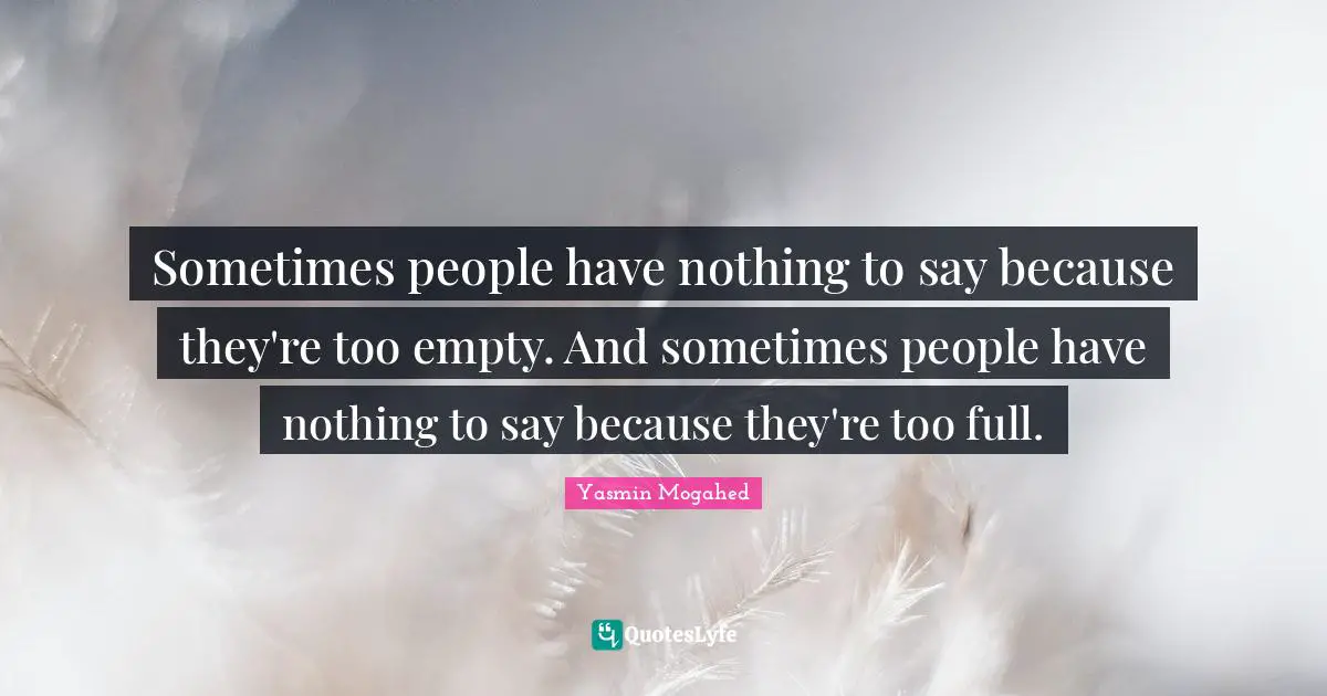 Sometimes people have nothing to say because they're too empty. And sometimes people have nothing to say because they're too full.