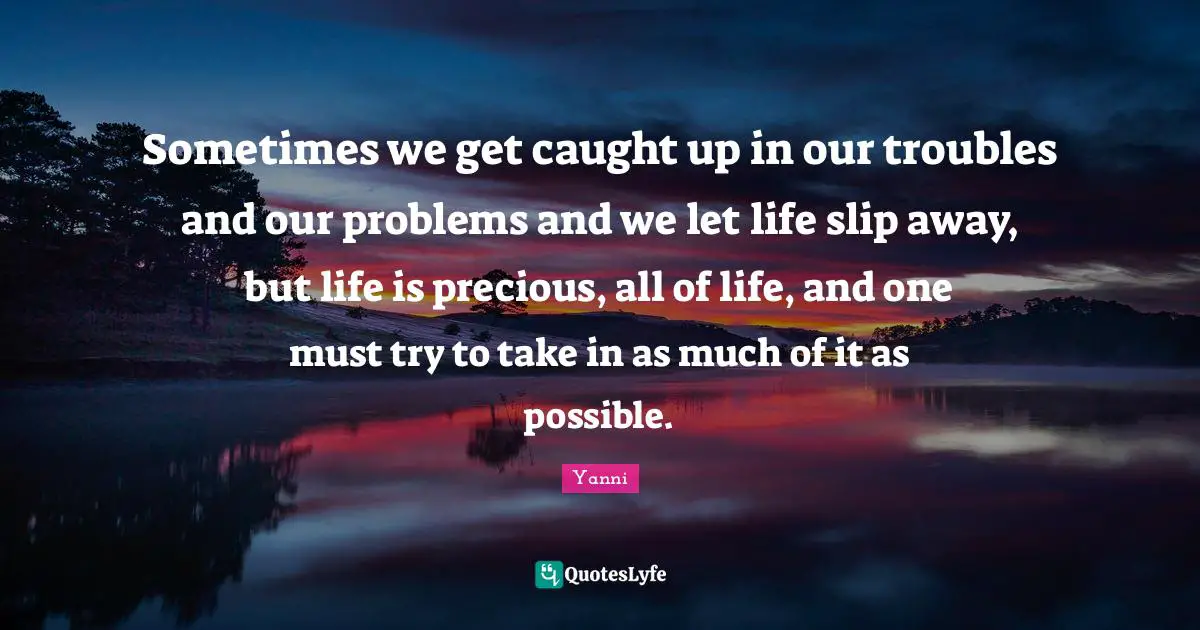 Sometimes we get caught up in our troubles and our problems and we let life slip away, but life is precious, all of life, and one must try to take in as much of it as possible.