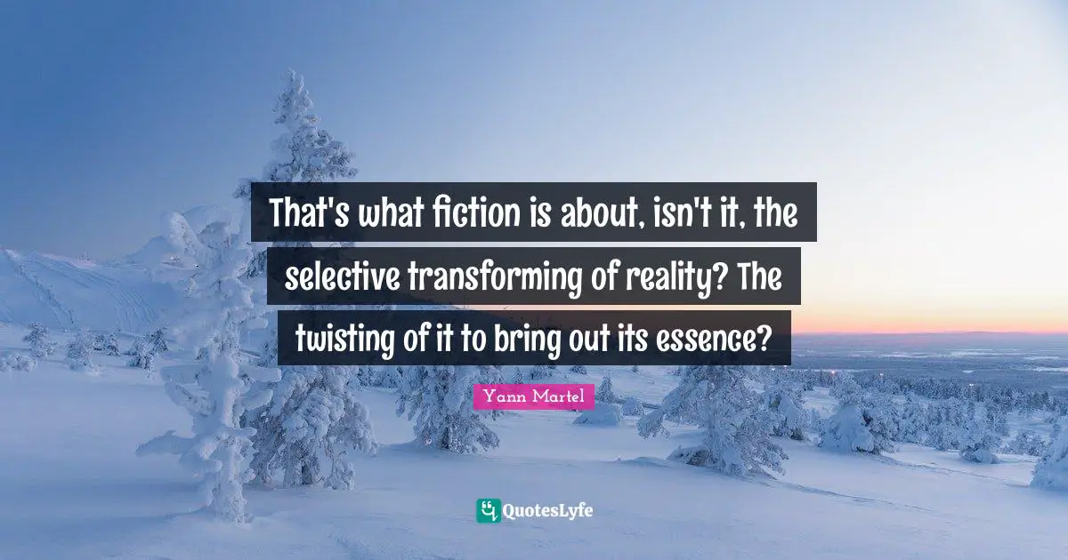 That's what fiction is about, isn't it, the selective transforming of reality? The twisting of it to bring out its essence?