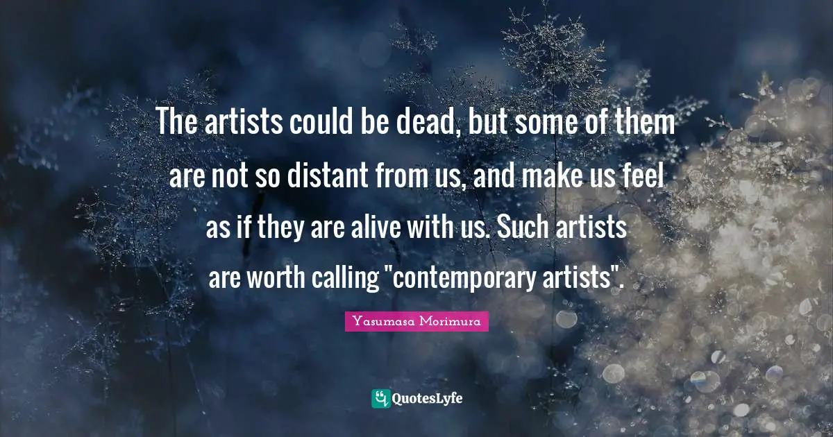 The artists could be dead, but some of them are not so distant from us, and make us feel as if they are alive with us. Such artists are worth calling "contemporary artists".