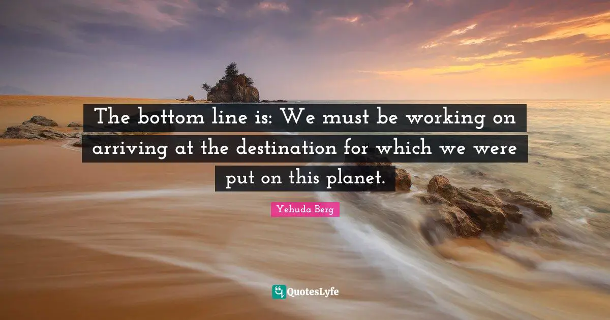 Arriving Quotes: "The bottom line is: We must be working on arriving at the destination for which we were put on this planet."