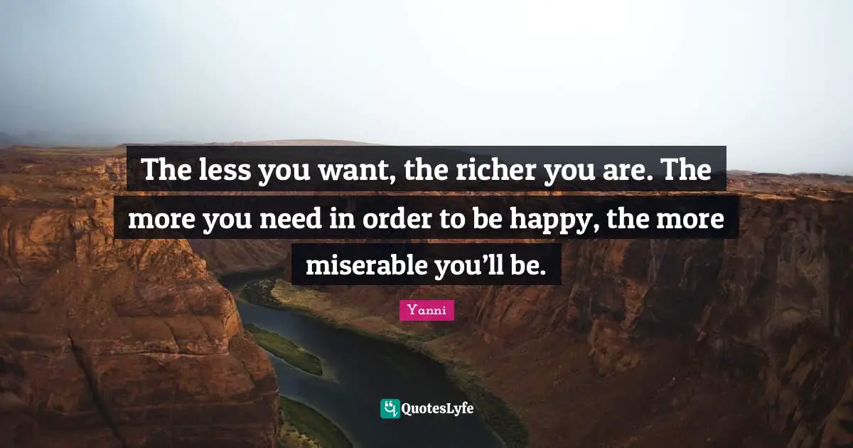The less you want, the richer you are. The more you need in order to be happy, the more miserable you’ll be.