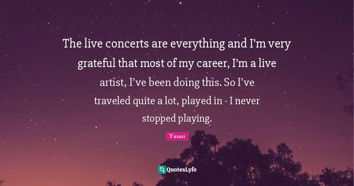 The live concerts are everything and I’m very grateful that most of my career, I’m a live artist, I’ve been doing this. So I’ve traveled quite a lot, played in - I never stopped playing.