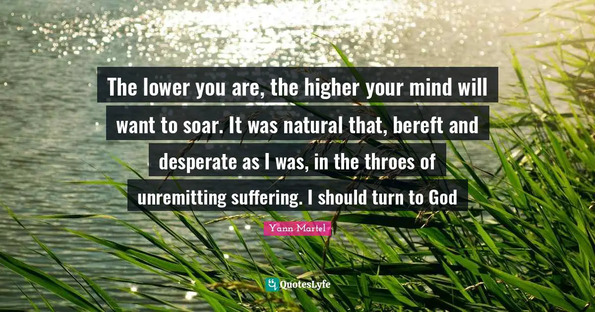 The lower you are, the higher your mind will want to soar. It was natural that, bereft and desperate as I was, in the throes of unremitting suffering. I should turn to God
