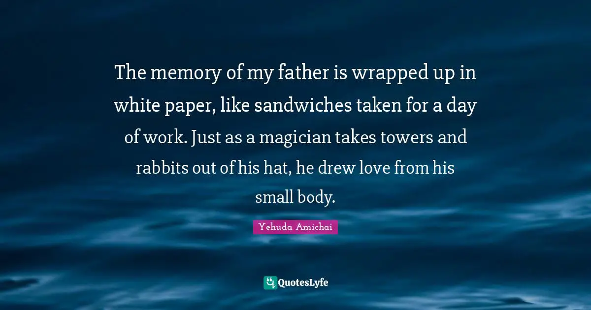 Yehuda Amichai Quotes: "The memory of my father is wrapped up in white paper, like sandwiches taken for a day of work. Just as a magician takes towers and rabbits out of his hat, he drew love from his small body."