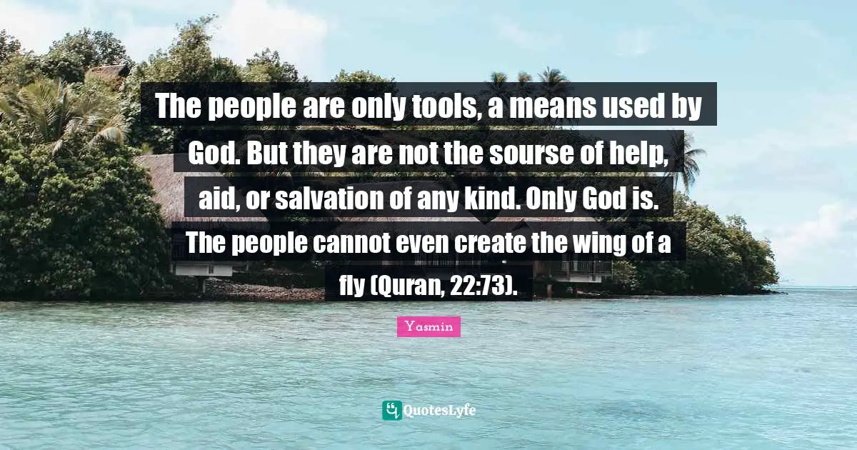 Quran Quotes: "The people are only tools, a means used by God. But they are not the sourse of help, aid, or salvation of any kind. Only God is. The people cannot even create the wing of a fly (Quran, 22:73)."