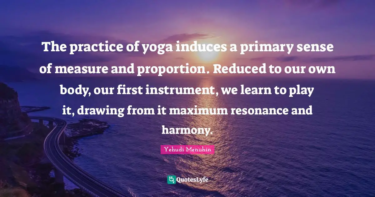The practice of yoga induces a primary sense of measure and proportion. Reduced to our own body, our first instrument, we learn to play it, drawing from it maximum resonance and harmony.