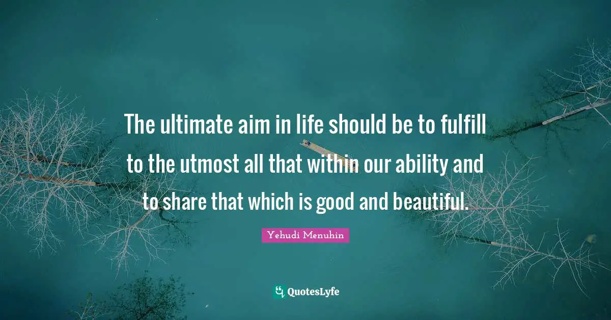 The ultimate aim in life should be to fulfill to the utmost all that within our ability and to share that which is good and beautiful.