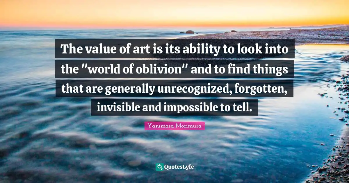 The value of art is its ability to look into the "world of oblivion" and to find things that are generally unrecognized, forgotten, invisible and impossible to tell.