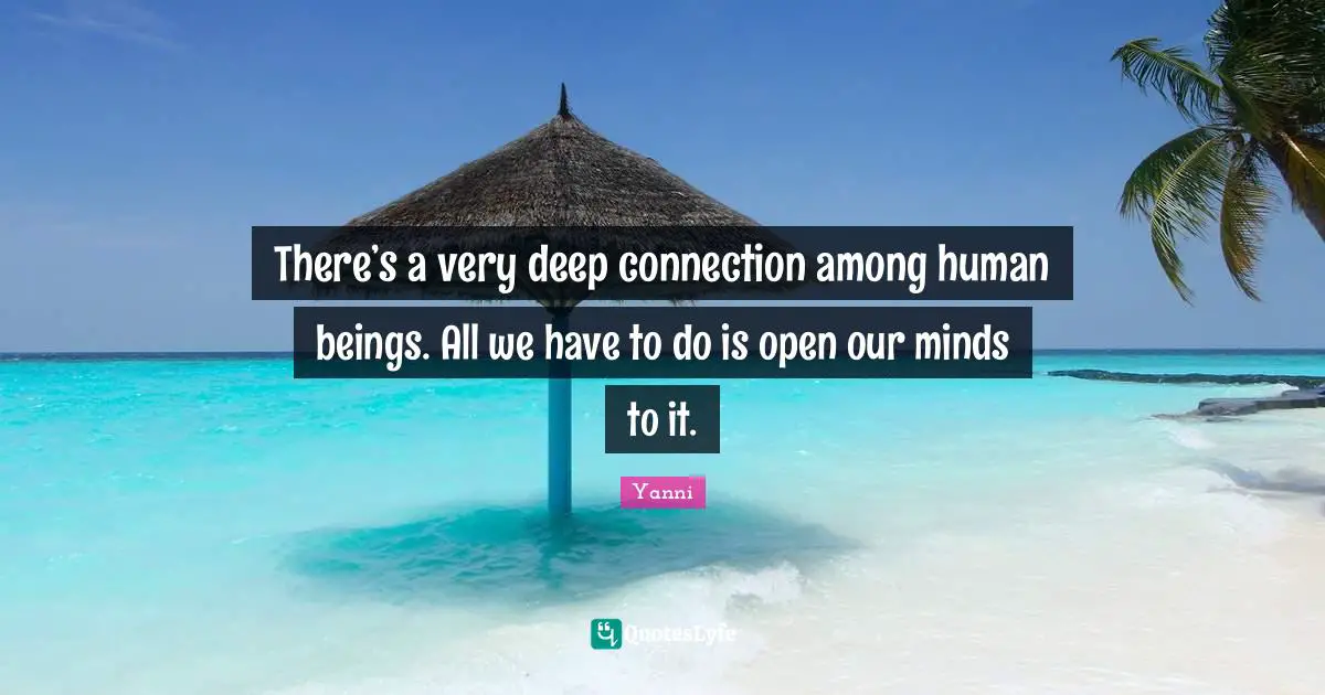 There’s a very deep connection among human beings. All we have to do is open our minds to it.