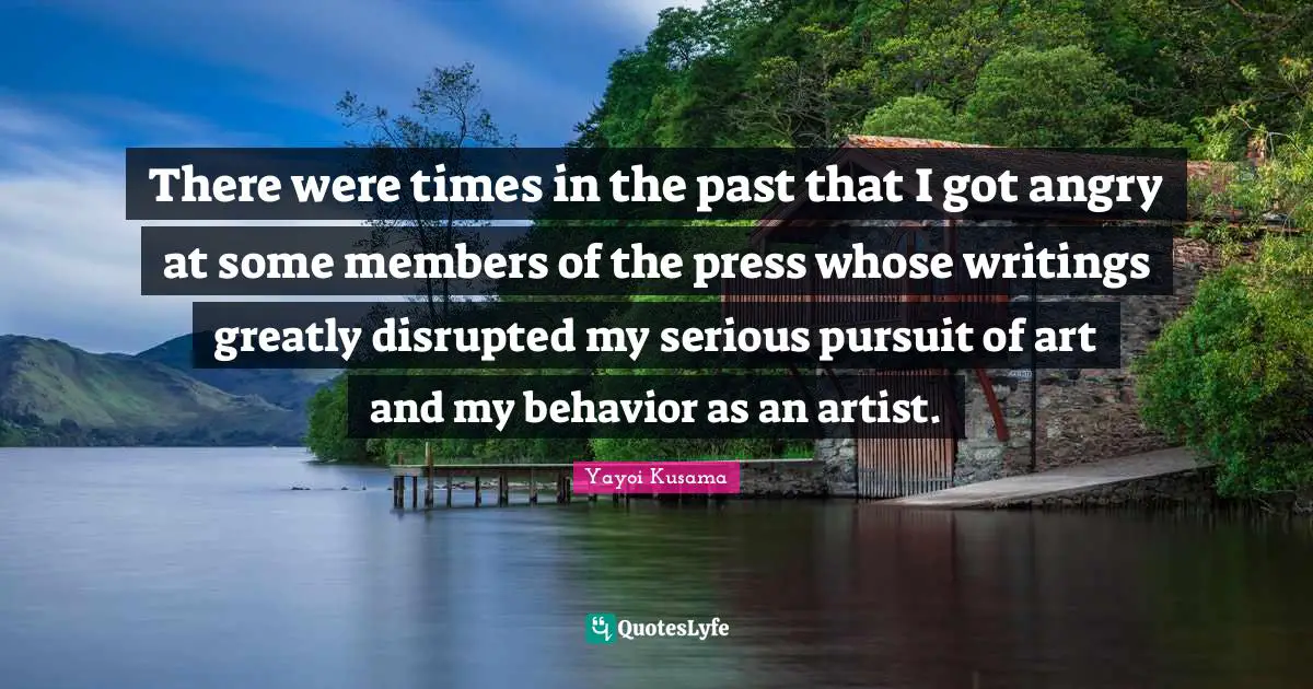 There were times in the past that I got angry at some members of the press whose writings greatly disrupted my serious pursuit of art and my behavior as an artist.