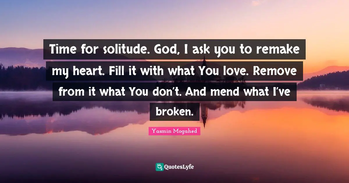 Time for solitude. God, I ask you to remake my heart. Fill it with what You love. Remove from it what You don’t. And mend what I’ve broken.