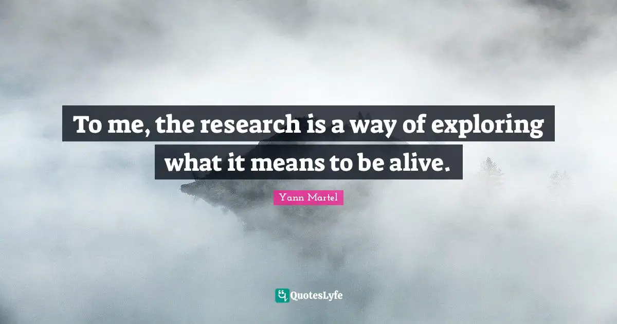 To me, the research is a way of exploring what it means to be alive.