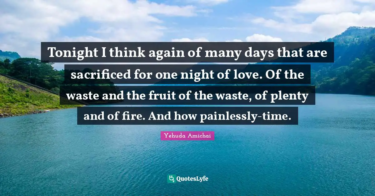Yehuda Amichai Quotes: "Tonight I think again of many days that are sacrificed for one night of love. Of the waste and the fruit of the waste, of plenty and of fire. And how painlessly-time."