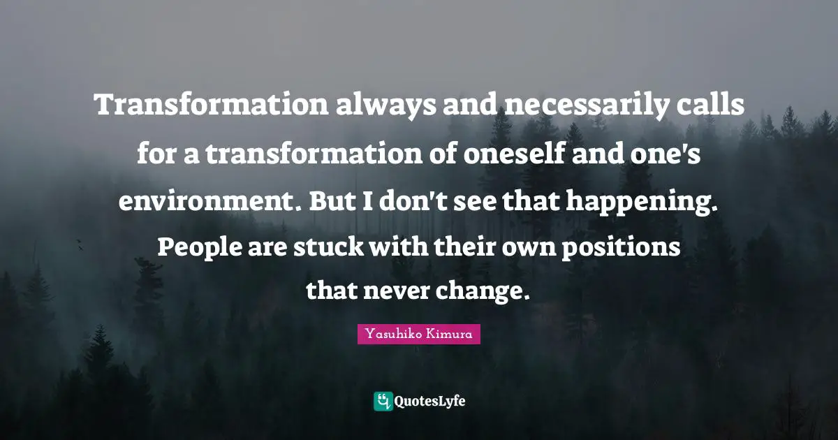 Transformation always and necessarily calls for a transformation of oneself and one's environment. But I don't see that happening. People are stuck with their own positions that never change.