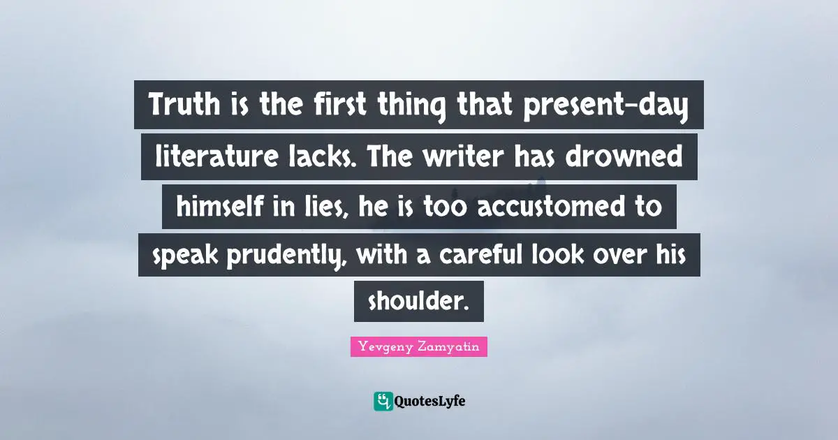 Truth is the first thing that present-day literature lacks. The writer has drowned himself in lies, he is too accustomed to speak prudently, with a careful look over his shoulder.