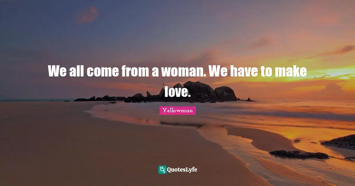 We all come from a woman. We have to make love.