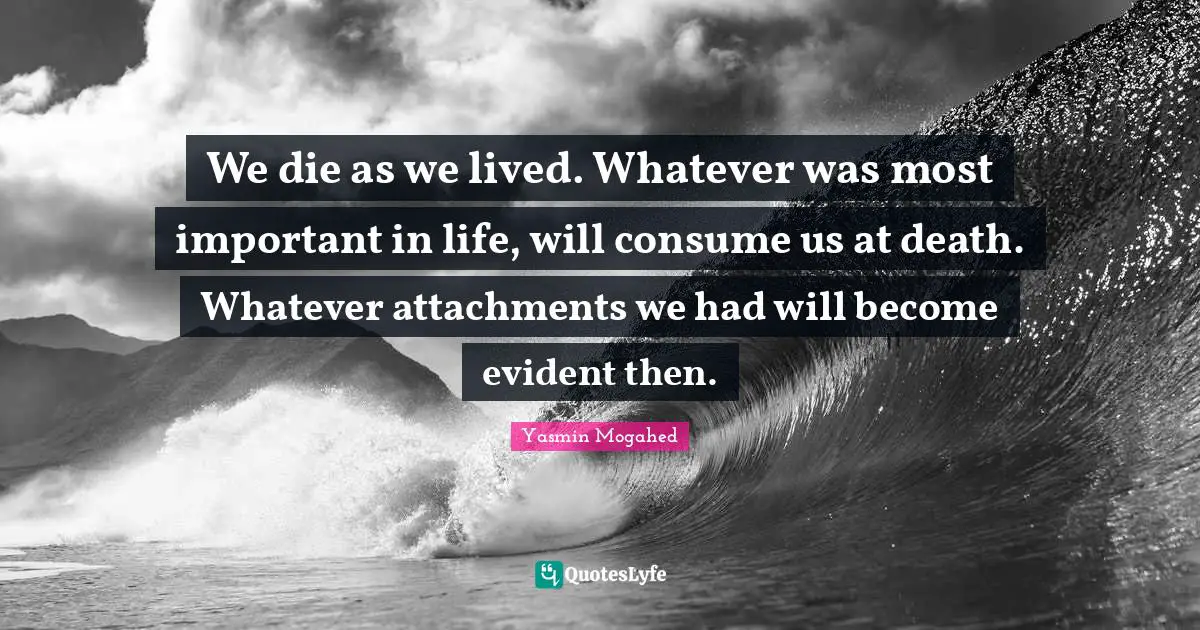 We die as we lived. Whatever was most important in life, will consume us at death. Whatever attachments we had will become evident then.