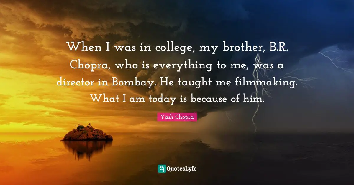 When I was in college, my brother, B.R. Chopra, who is everything to me, was a director in Bombay. He taught me filmmaking. What I am today is because of him.
