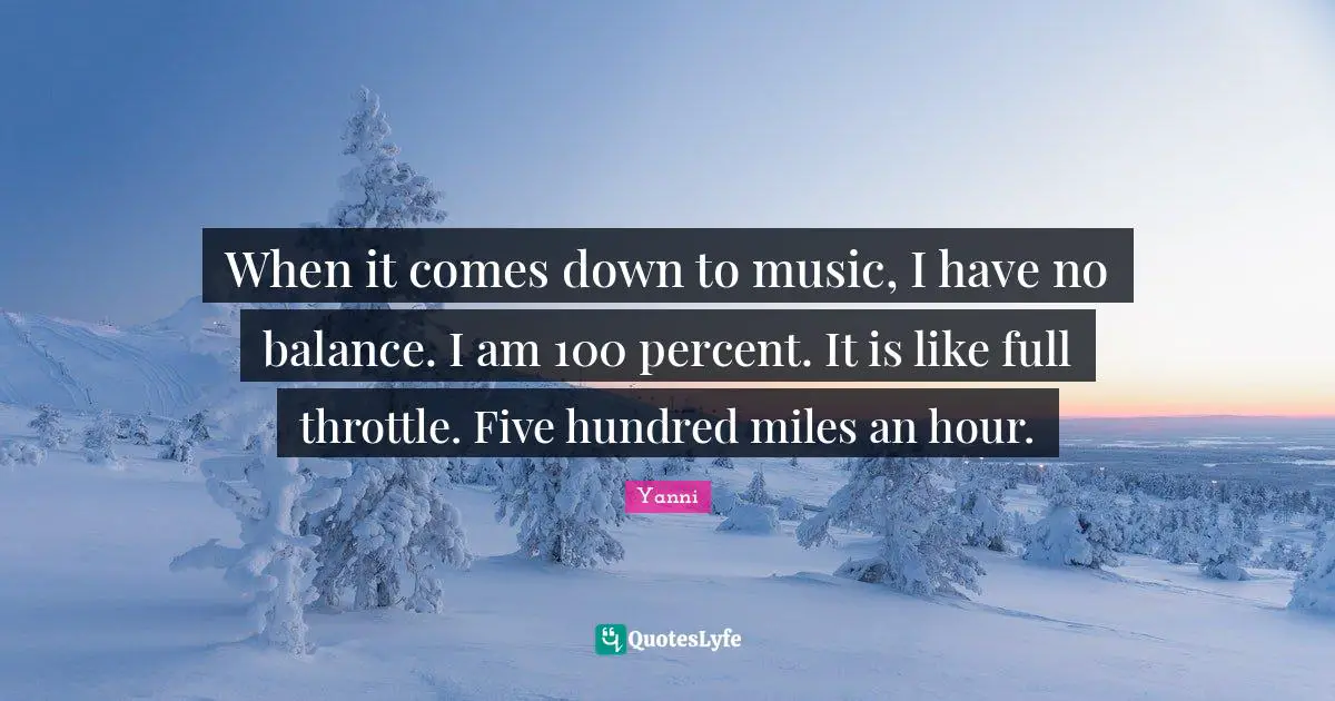 When it comes down to music, I have no balance. I am 100 percent. It is like full throttle. Five hundred miles an hour.