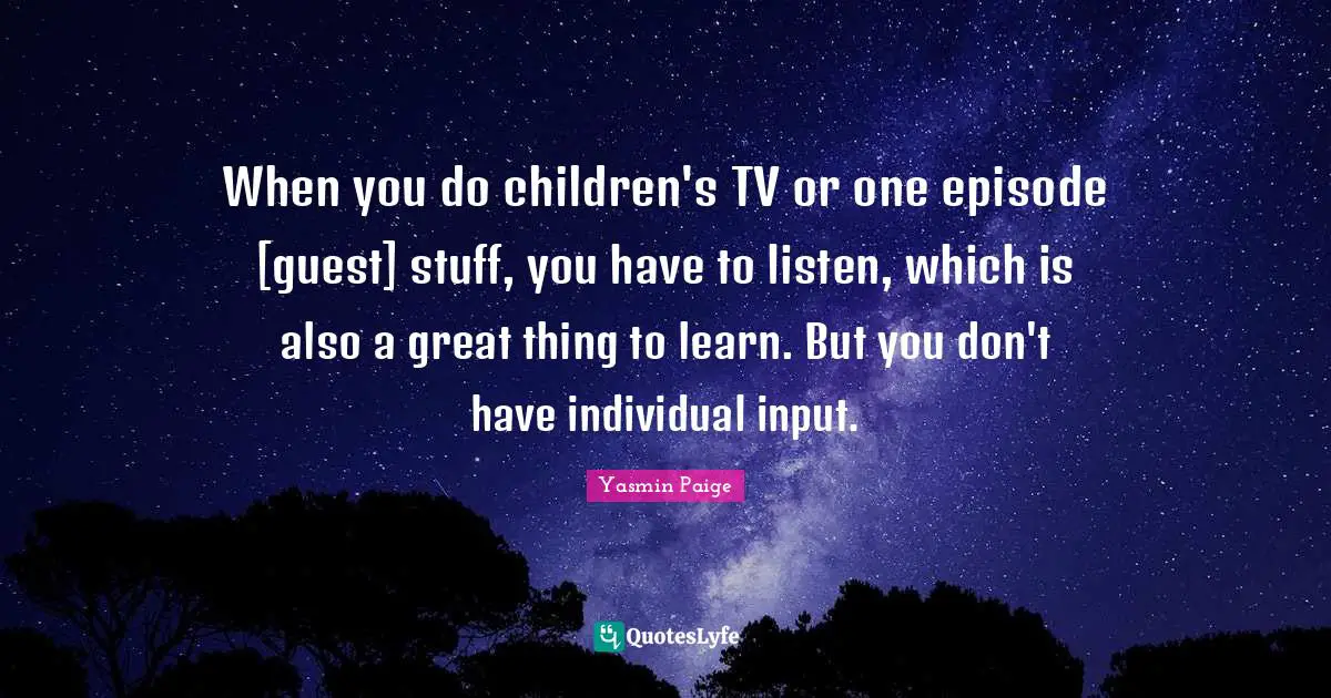When you do children's TV or one episode [guest] stuff, you have to listen, which is also a great thing to learn. But you don't have individual input.