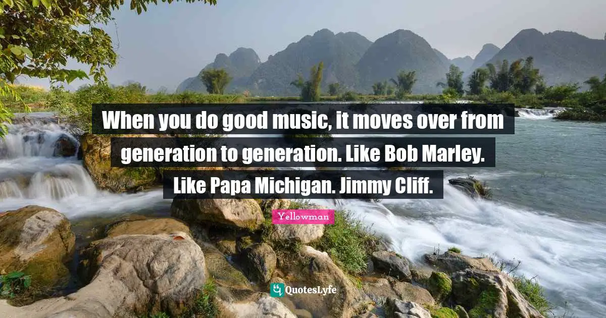 When you do good music, it moves over from generation to generation. Like Bob Marley. Like Papa Michigan. Jimmy Cliff.
