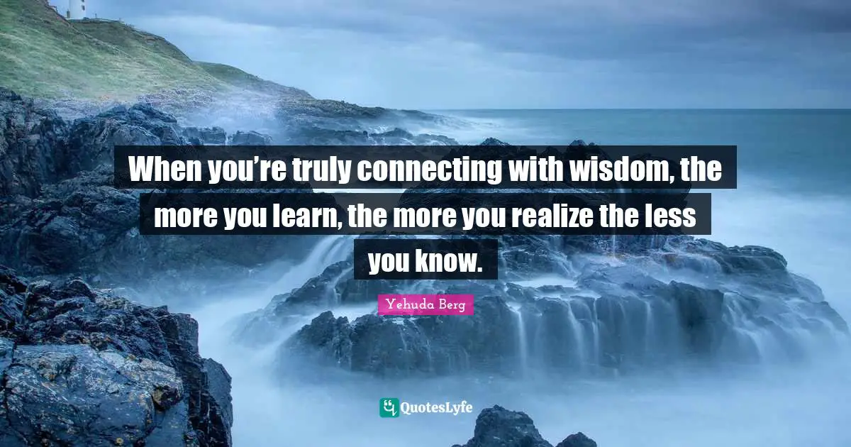 When you’re truly connecting with wisdom, the more you learn, the more you realize the less you know.