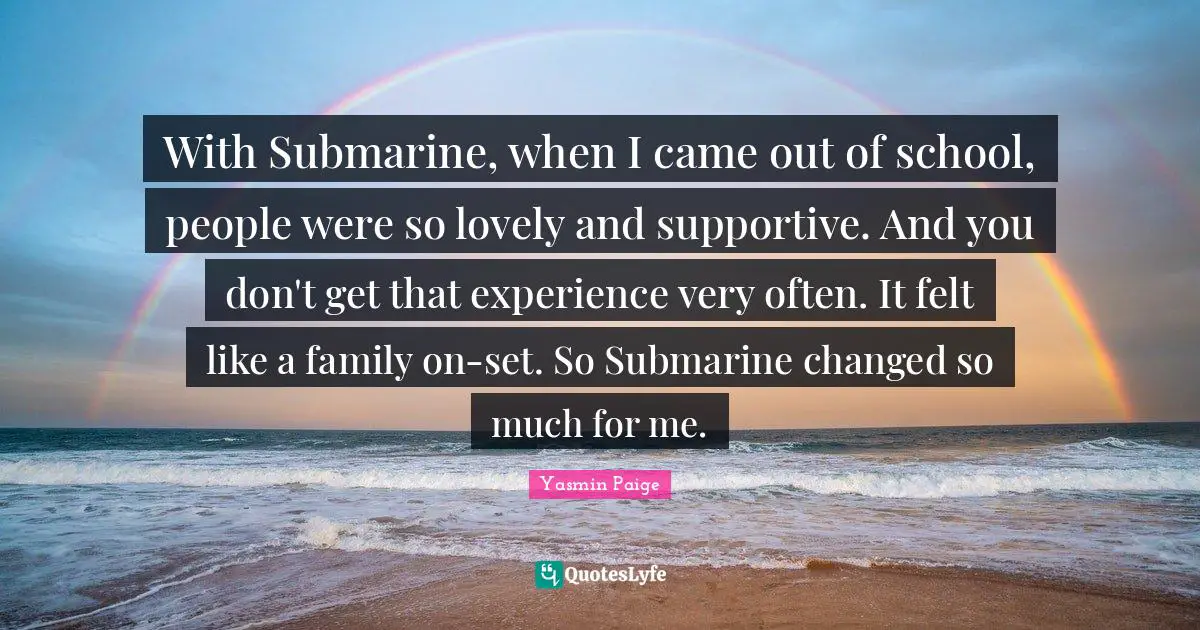 With Submarine, when I came out of school, people were so lovely and supportive. And you don't get that experience very often. It felt like a family on-set. So Submarine changed so much for me.