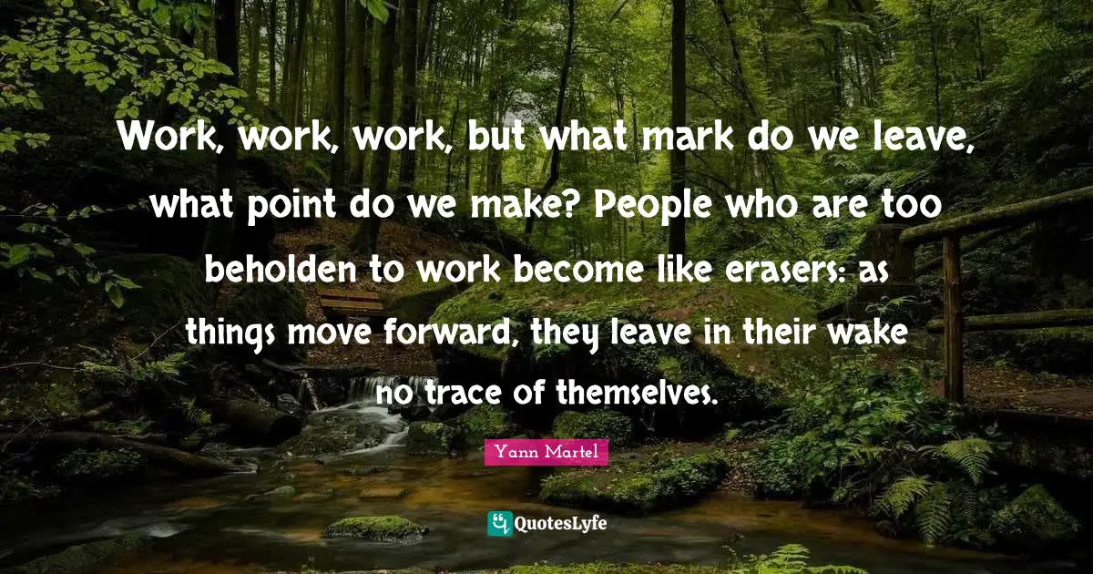 Work, work, work, but what mark do we leave, what point do we make? People who are too beholden to work become like erasers: as things move forward, they leave in their wake no trace of themselves.