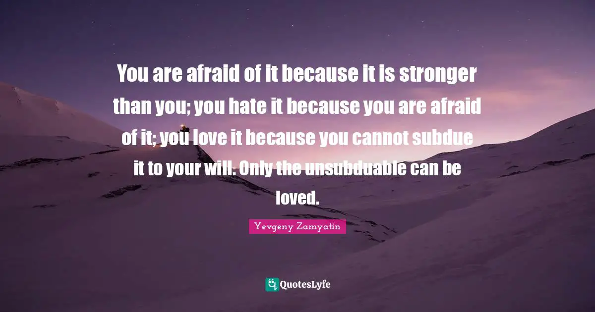 You are afraid of it because it is stronger than you; you hate it because you are afraid of it; you love it because you cannot subdue it to your will. Only the unsubduable can be loved.