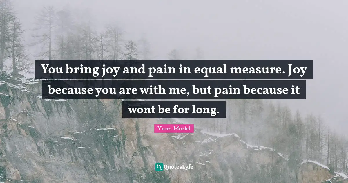 You bring joy and pain in equal measure. Joy because you are with me, but pain because it wont be for long.