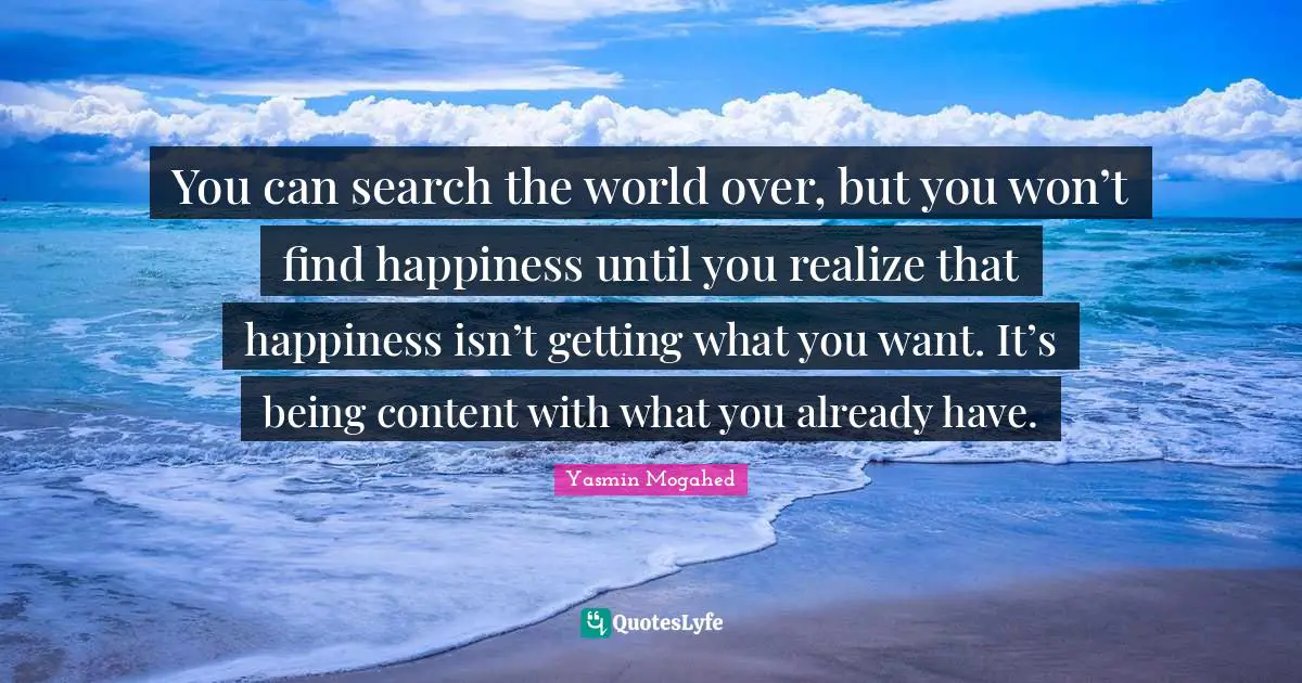 You can search the world over, but you won’t find happiness until you realize that happiness isn’t getting what you want. It’s being content with what you already have.