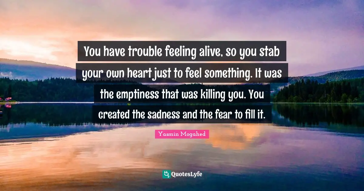 Emptiness Quotes: "You have trouble feeling alive, so you stab your own heart just to feel something. It was the emptiness that was killing you. You created the sadness and the fear to fill it."