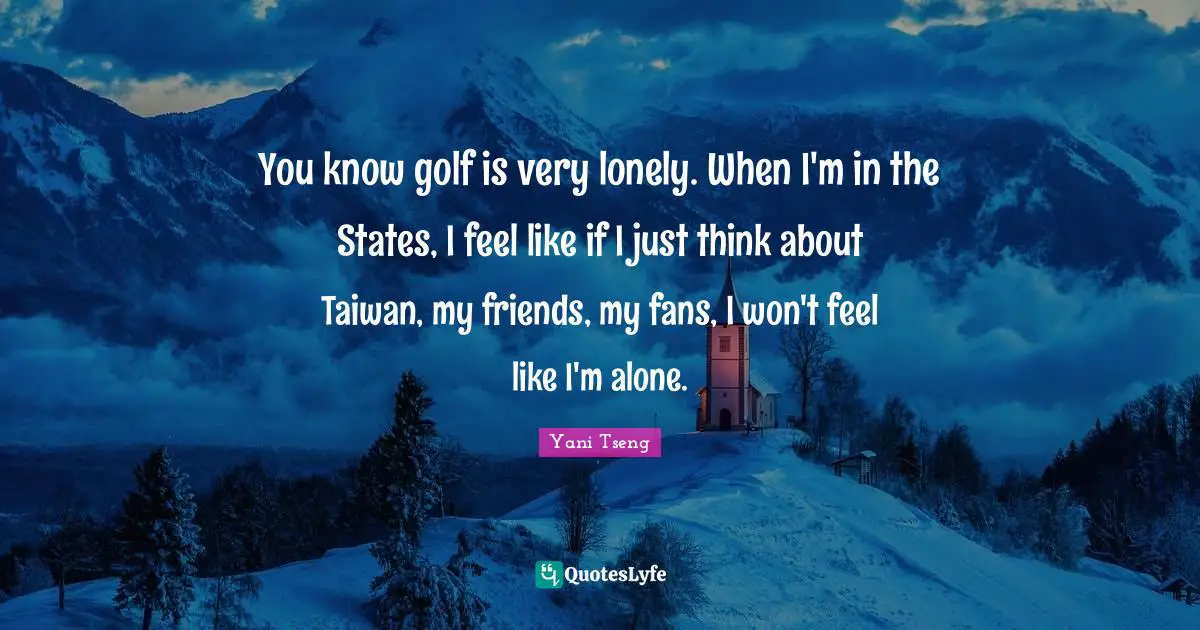 You know golf is very lonely. When I'm in the States, I feel like if I just think about Taiwan, my friends, my fans, I won't feel like I'm alone.
