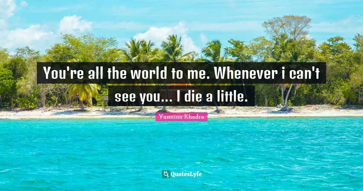 You're all the world to me. Whenever i can't see you... I die a little.