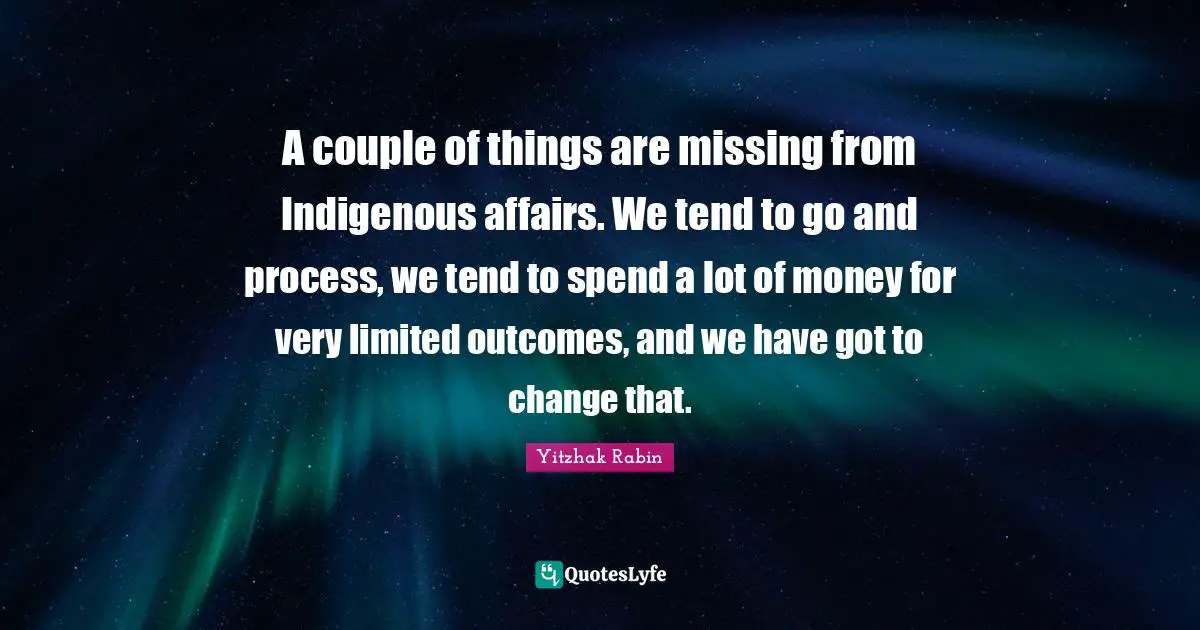 A couple of things are missing from Indigenous affairs. We tend to go and process, we tend to spend a lot of money for very limited outcomes, and we have got to change that.