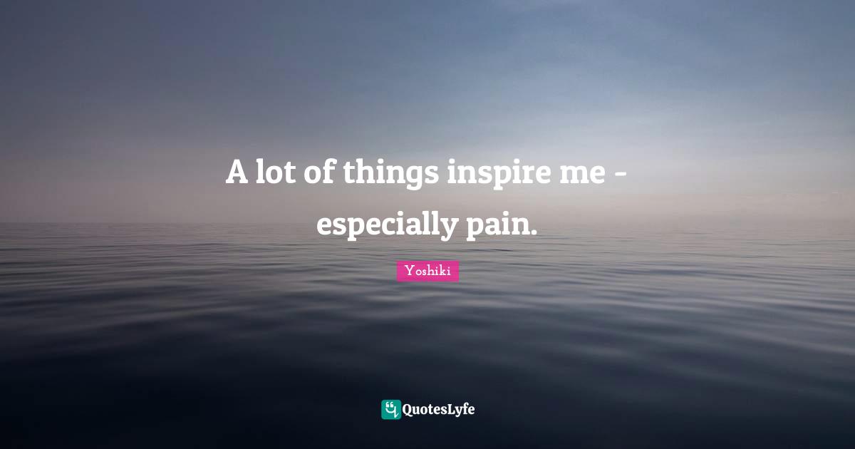 A lot of things inspire me - especially pain.