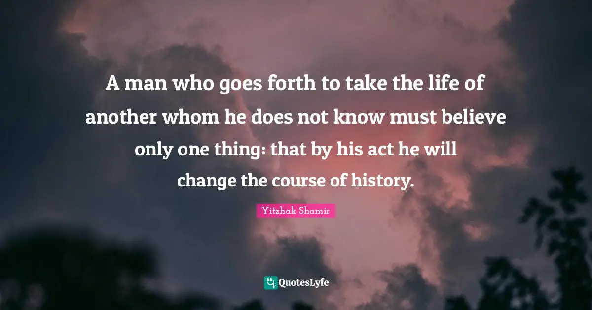 A man who goes forth to take the life of another whom he does not know must believe only one thing: that by his act he will change the course of history.
