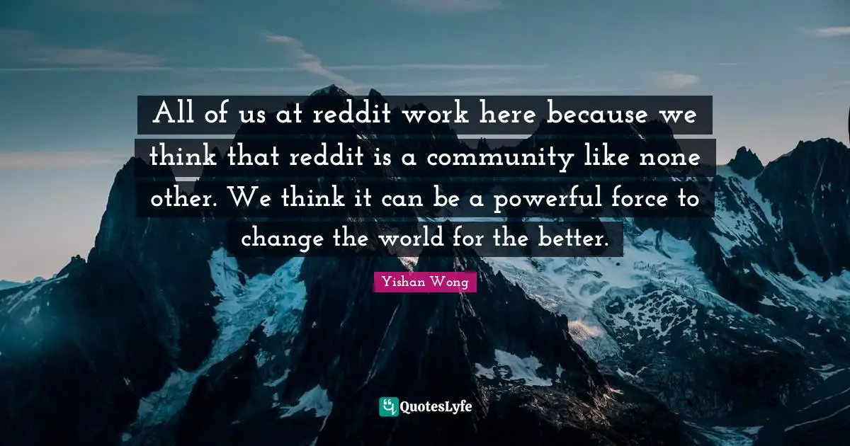 All of us at reddit work here because we think that reddit is a community like none other. We think it can be a powerful force to change the world for the better.