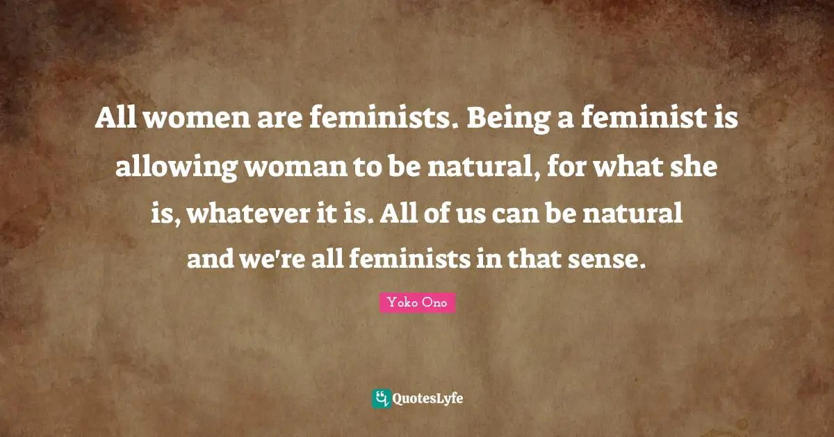 All women are feminists. Being a feminist is allowing woman to be natural, for what she is, whatever it is. All of us can be natural and we're all feminists in that sense.