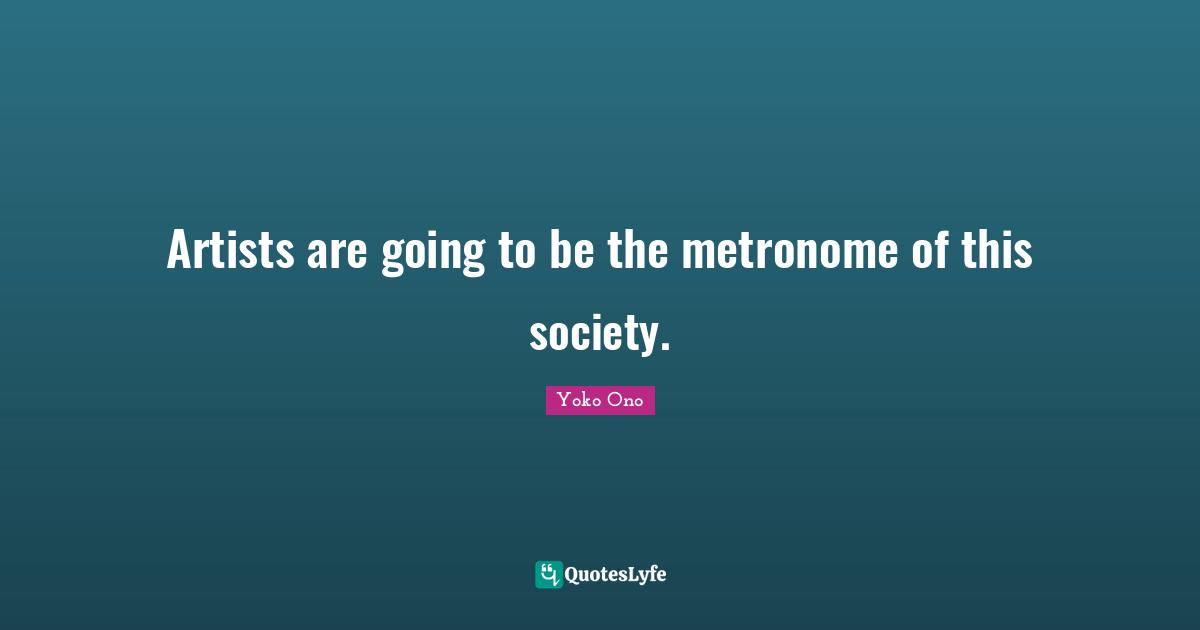 Artists are going to be the metronome of this society.