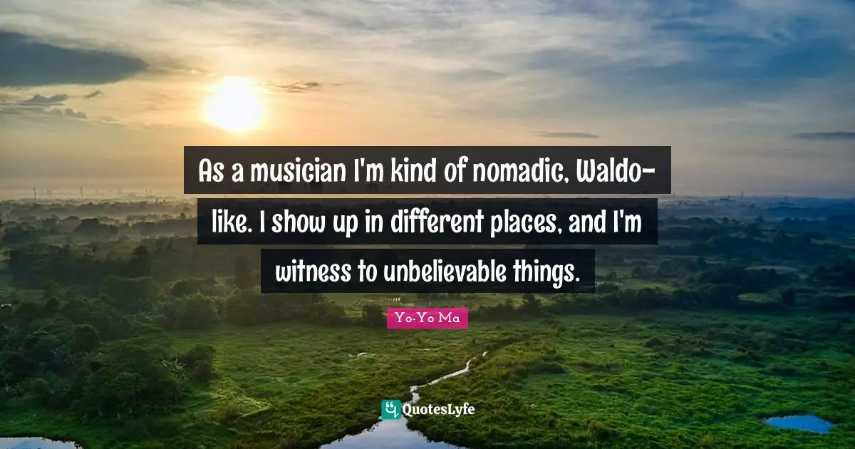 As a musician I'm kind of nomadic, Waldo-like. I show up in different places, and I'm witness to unbelievable things.