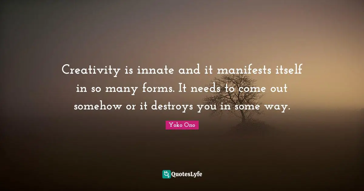 Creativity is innate and it manifests itself in so many forms. It needs to come out somehow or it destroys you in some way.