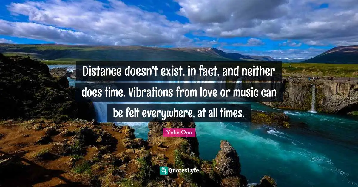 Distance doesn't exist, in fact, and neither does time. Vibrations from love or music can be felt everywhere, at all times.
