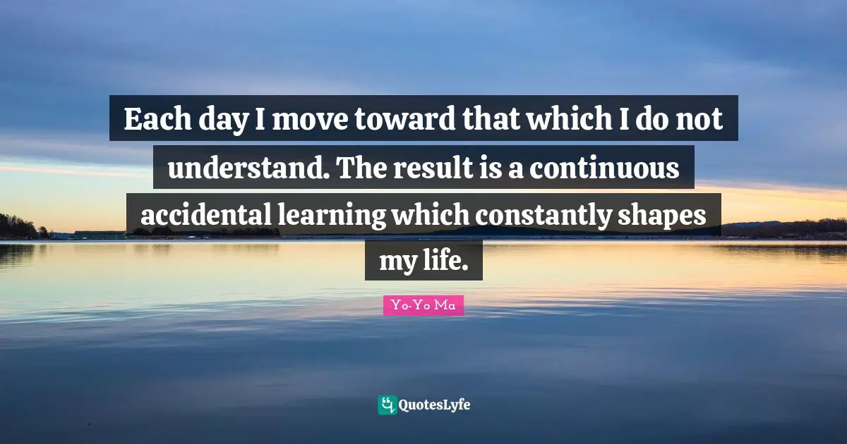 Each day I move toward that which I do not understand. The result is a continuous accidental learning which constantly shapes my life.