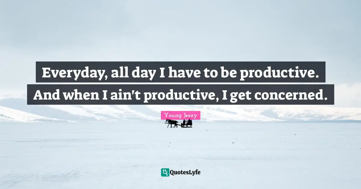 Young Jeezy Quotes: "Everyday, all day I have to be productive. And when I ain't productive, I get concerned."