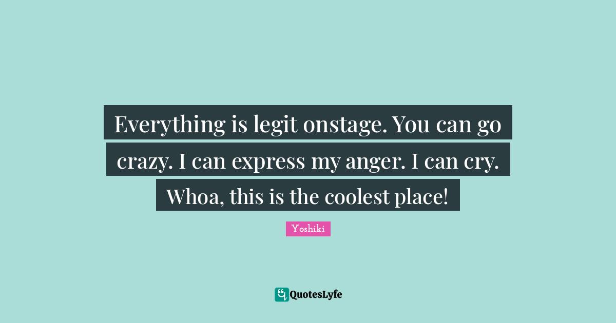 Everything is legit onstage. You can go crazy. I can express my anger. I can cry. Whoa, this is the coolest place!